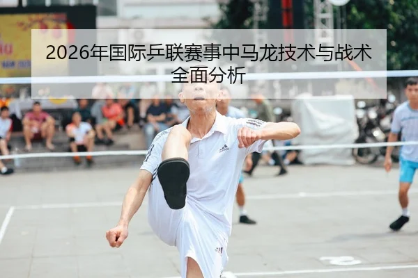 2026年国际乒联赛事中马龙技术与战术全面分析