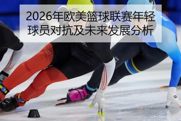 2026年欧美篮球联赛年轻球员对抗及未来发展分析