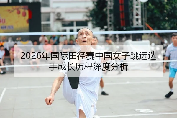 2026年国际田径赛中国女子跳远选手成长历程深度分析