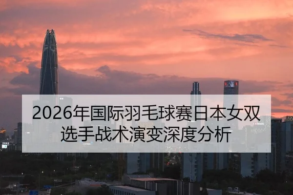 2026年国际羽毛球赛日本女双选手战术演变深度分析