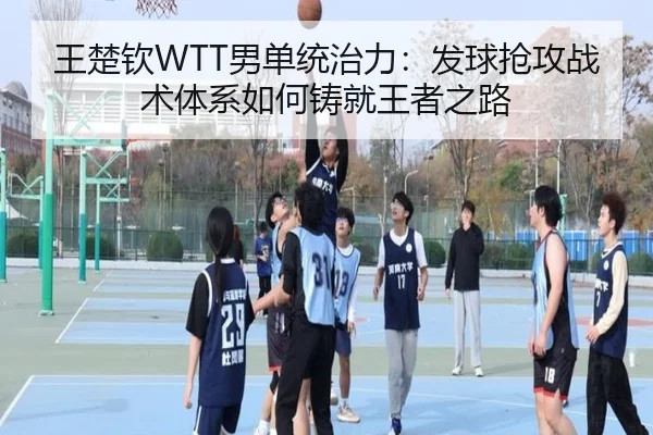 王楚钦WTT男单统治力：发球抢攻战术体系如何铸就王者之路