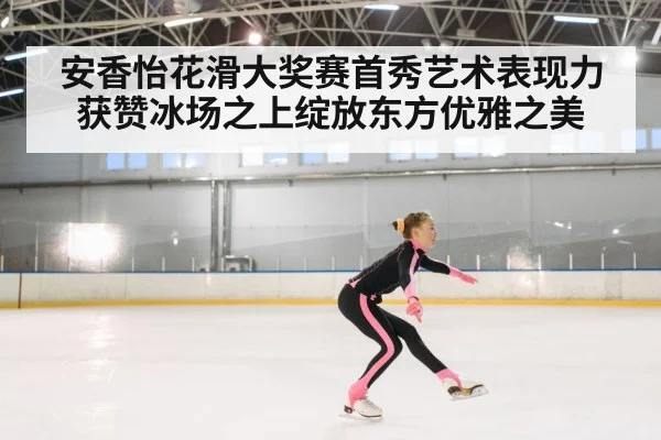 安香怡花滑大奖赛首秀艺术表现力获赞冰场之上绽放东方优雅之美